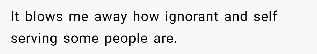 It blows me away how ignorant and self serving some people are.