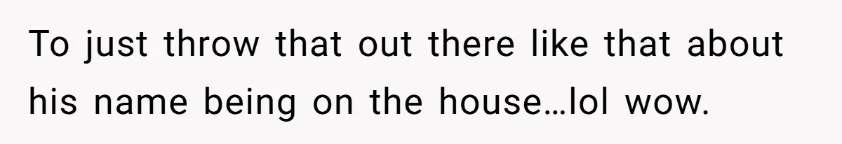 To just throw that out there like that about his name being on the house…lol wow.