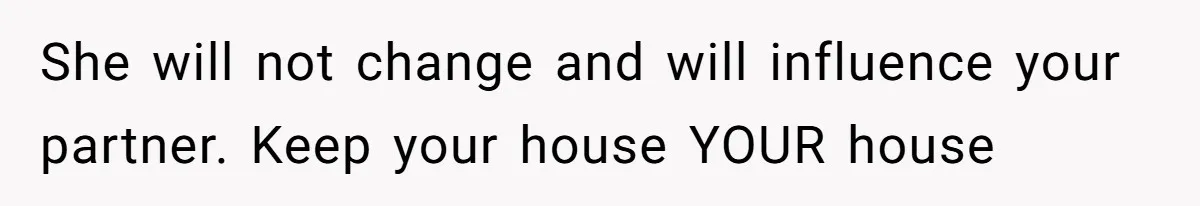 She will not change and will influence your partner. Keep your house YOUR house