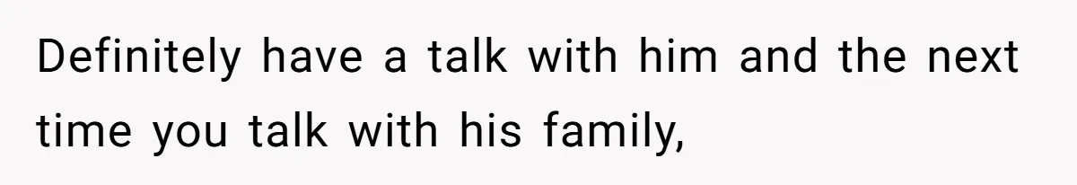 Definitely have a talk with him and the next time you talk with his family,