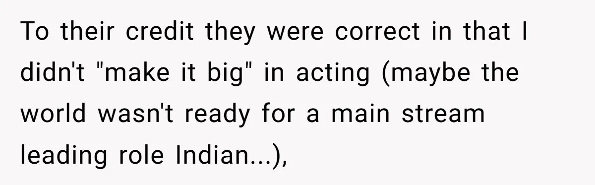 To their credit they were correct in that I didn't "make it big" in acting (maybe the world wasn't ready for a main stream leading role Indian...),