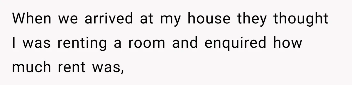 When we arrived at my house they thought I was renting a room and enquired how much rent was,