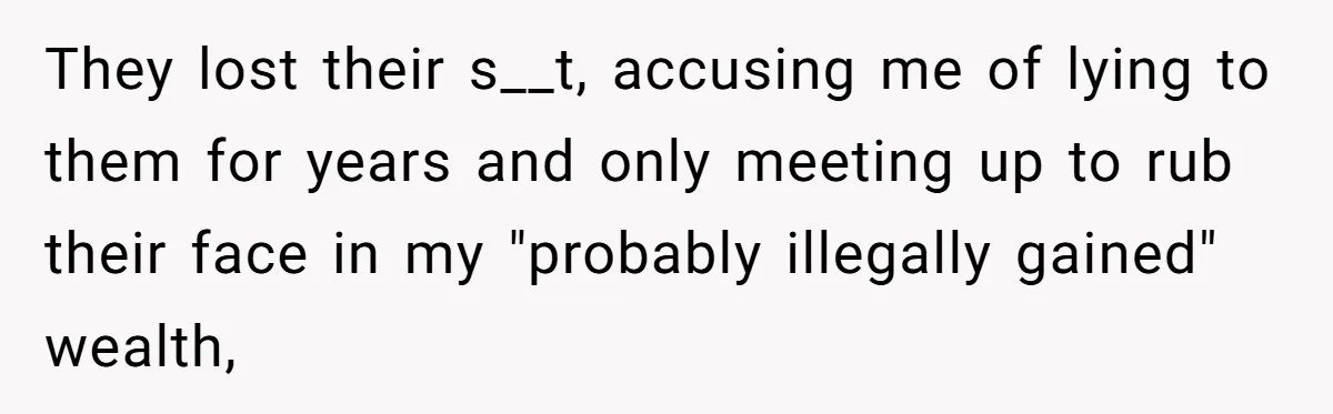 They lost their s__t, accusing me of lying to them for years and only meeting up to rub their face in my "probably illegally gained" wealth,