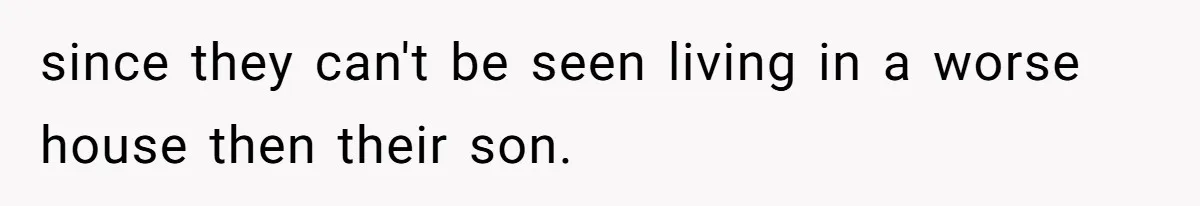 since they can't be seen living in a worse house then their son.