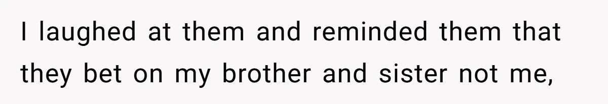 I laughed at them and reminded them that they bet on my brother and sister not me,
