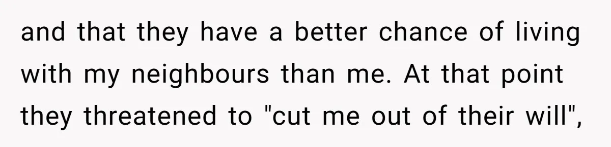 and that they have a better chance of living with my neighbours than me. At that point they threatened to "cut me out of their will",