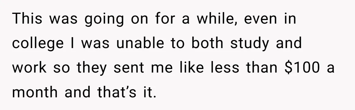 This was going on for a while, even in college I was unable to both study and work so they sent me like less than $100 a month and that’s...