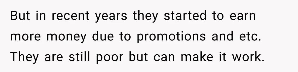 But in recent years they started to earn more money due to promotions and etc. They are still poor but can make it work.