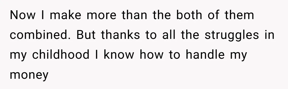 Now I make more than the both of them combined. But thanks to all the struggles in my childhood I know how to handle my money