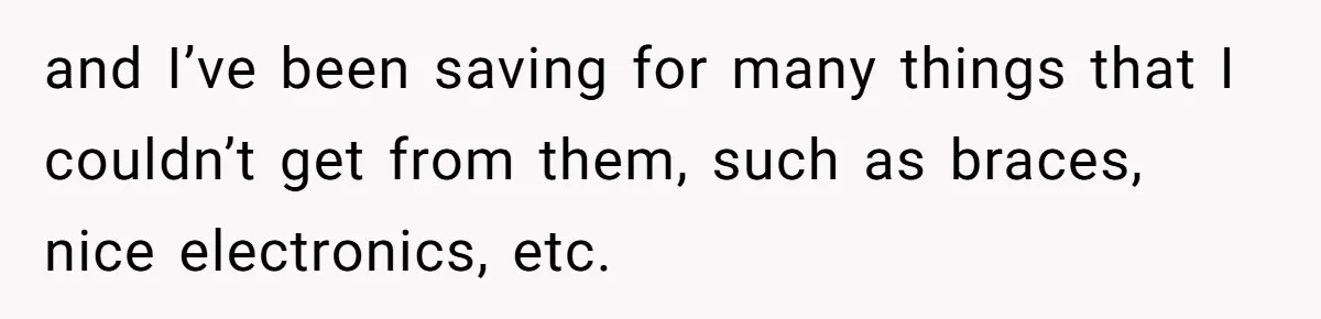 and I’ve been saving for many things that I couldn’t get from them, such as braces, nice electronics, etc.