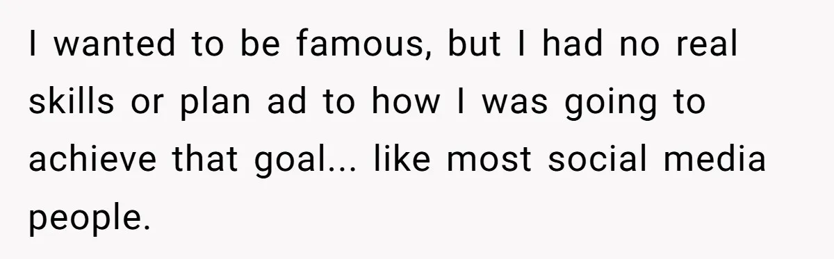 I wanted to be famous, but I had no real skills or plan ad to how I was going to achieve that goal... like most social media people.