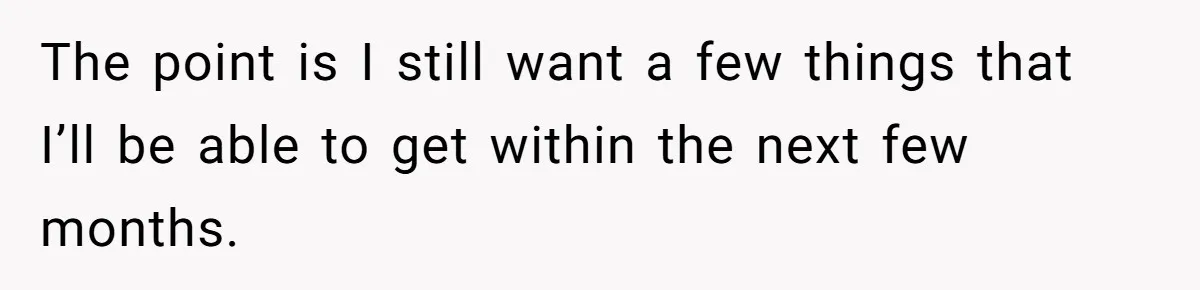 The point is I still want a few things that I’ll be able to get within the next few months.