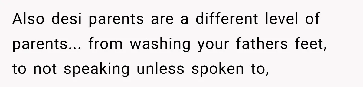 Also desi parents are a different level of parents... from washing your fathers feet, to not speaking unless spoken to,