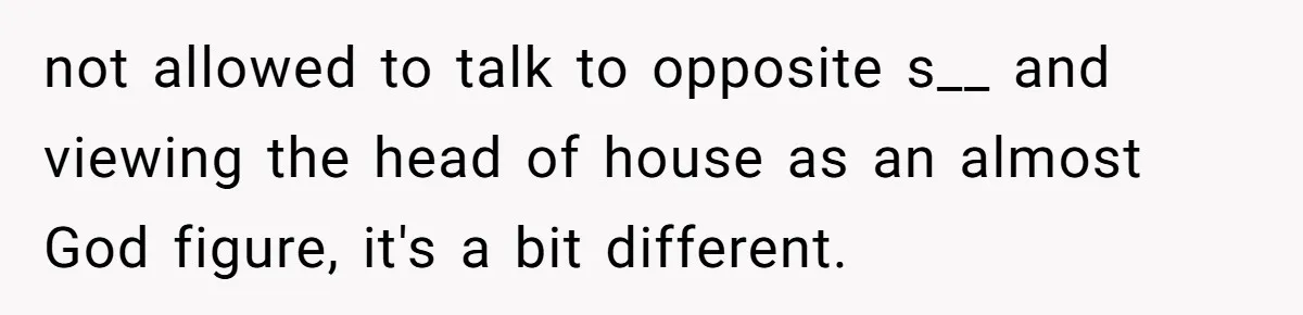 not allowed to talk to opposite s__ and viewing the head of house as an almost God figure, it's a bit different.