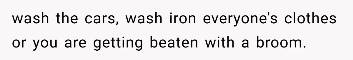 wash the cars, wash iron everyone's clothes or you are getting beaten with a broom.