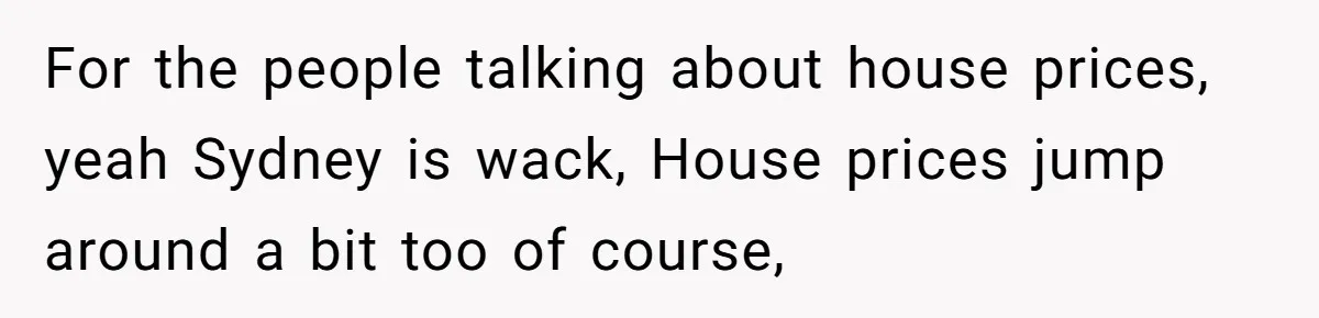 For the people talking about house prices, yeah Sydney is wack, House prices jump around a bit too of course,