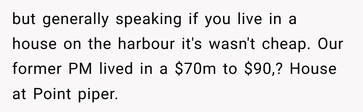 but generally speaking if you live in a house on the harbour it's wasn't cheap. Our former PM lived in a $70m to $90,? House at Point piper.