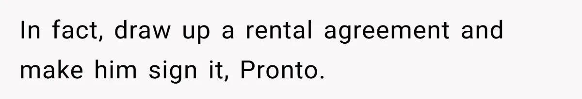 In fact, draw up a rental agreement and make him sign it, Pronto.