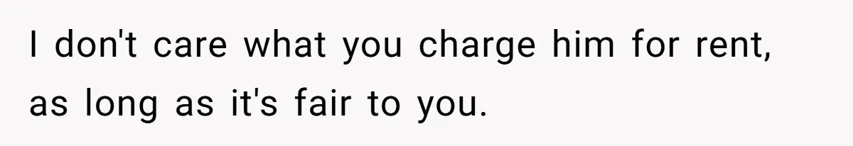 I don't care what you charge him for rent, as long as it's fair to you.