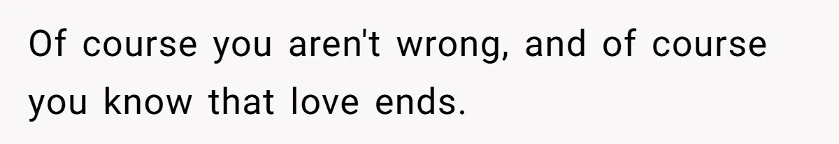 Of course you aren't wrong, and of course you know that love ends.