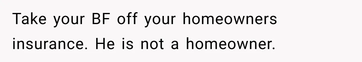 Take your BF off your homeowners insurance. He is not a homeowner.