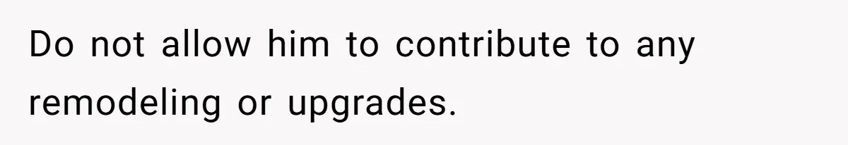 Do not allow him to contribute to any remodeling or upgrades.