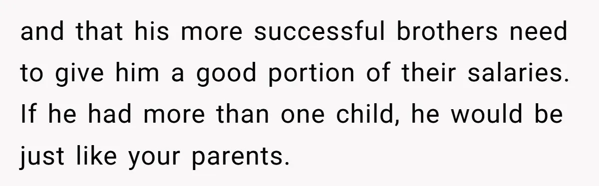 and that his more successful brothers need to give him a good portion of their salaries. If he had more than one child, he would be just like your parents.