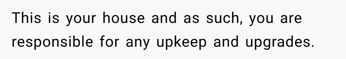This is your house and as such, you are responsible for any upkeep and upgrades.