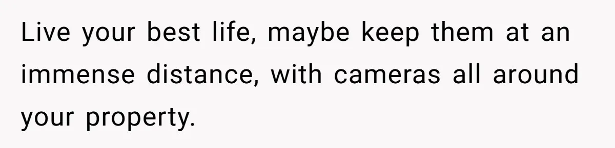Live your best life, maybe keep them at an immense distance, with cameras all around your property.