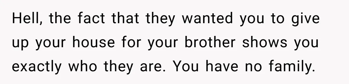 Hell, the fact that they wanted you to give up your house for your brother shows you exactly who they are. You have no family.