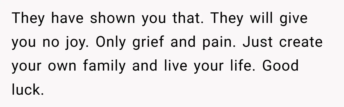 They have shown you that. They will give you no joy. Only grief and pain. Just create your own family and live your life. Good luck.