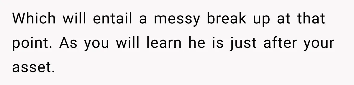 Which will entail a messy break up at that point. As you will learn he is just after your asset.