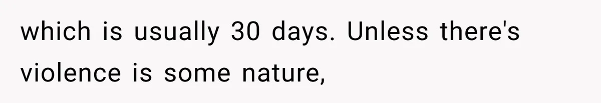 which is usually 30 days. Unless there's violence is some nature,