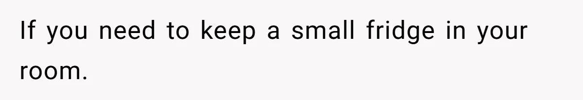 If you need to keep a small fridge in your room.