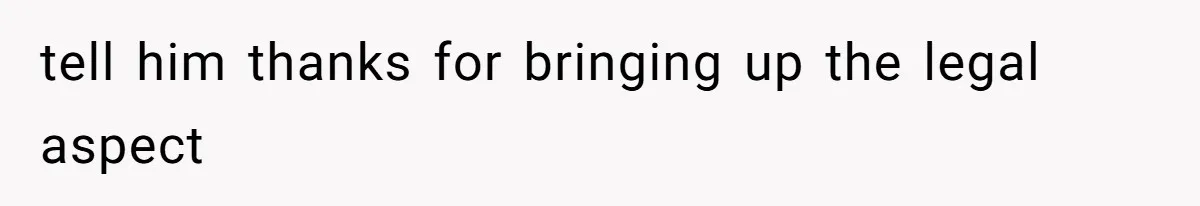 tell him thanks for bringing up the legal aspect
