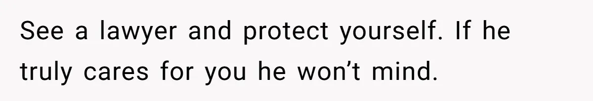 See a lawyer and protect yourself. If he truly cares for you he won’t mind.