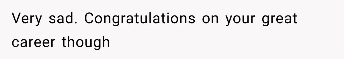 Very sad. Congratulations on your great career though