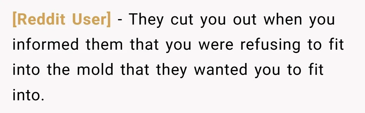 [Reddit User] − They cut you out when you informed them that you were refusing to fit into the mold that they wanted you to fit into.