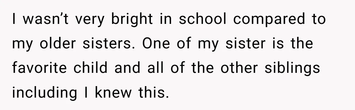 I wasn’t very bright in school compared to my older sisters. One of my sister is the favorite child and all of the other siblings including I knew this.