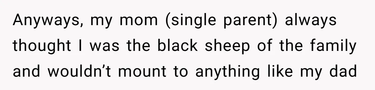 Anyways, my mom (single parent) always thought I was the black sheep of the family and wouldn’t mount to anything like my dad