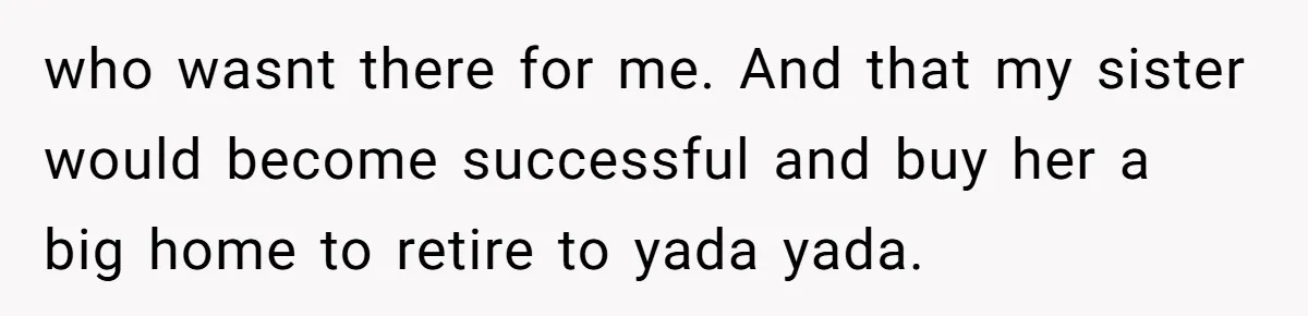 who wasnt there for me. And that my sister would become successful and buy her a big home to retire to yada yada.
