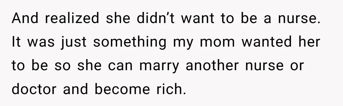 And realized she didn’t want to be a nurse. It was just something my mom wanted her to be so she can marry another nurse or doctor and become rich.