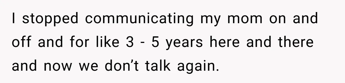 I stopped communicating my mom on and off and for like 3 - 5 years here and there and now we don’t talk again.
