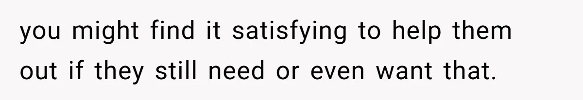 you might find it satisfying to help them out if they still need or even want that.