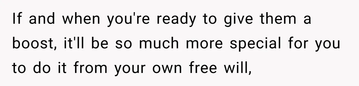 If and when you're ready to give them a boost, it'll be so much more special for you to do it from your own free will,