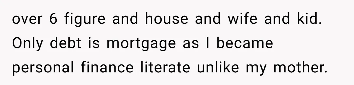 over 6 figure and house and wife and kid. Only debt is mortgage as I became personal finance literate unlike my mother.