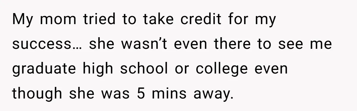 My mom tried to take credit for my success… she wasn’t even there to see me graduate high school or college even though she was 5 mins away.
