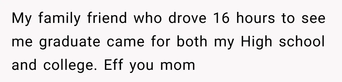 My family friend who drove 16 hours to see me graduate came for both my High school and college. Eff you mom
