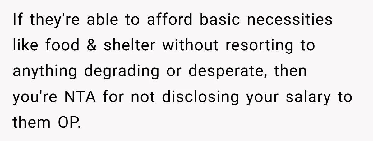 If they're able to afford basic necessities like food & shelter without resorting to anything degrading or desperate, then you're NTA for not disclosing your salary to them OP.