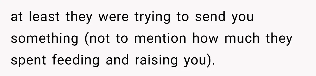 at least they were trying to send you something (not to mention how much they spent feeding and raising you).